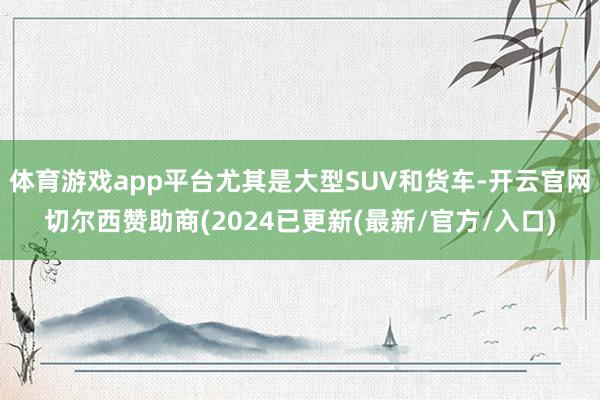 体育游戏app平台尤其是大型SUV和货车-开云官网切尔西赞助商(2024已更新(最新/官方/入口)