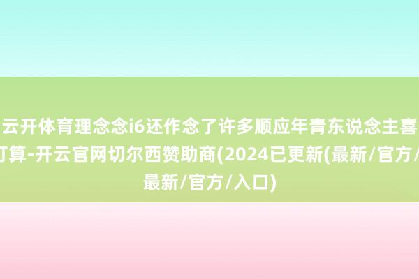 云开体育理念念i6还作念了许多顺应年青东说念主喜好的打算-开云官网切尔西赞助商(2024已更新(最新/官方/入口)
