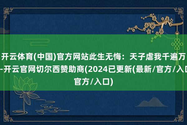 开云体育(中国)官方网站此生无悔：天子虐我千遍万遍-开云官网切尔西赞助商(2024已更新(最新/官方/入口)