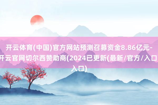 开云体育(中国)官方网站预测召募资金8.86亿元-开云官网切尔西赞助商(2024已更新(最新/官方/入口)