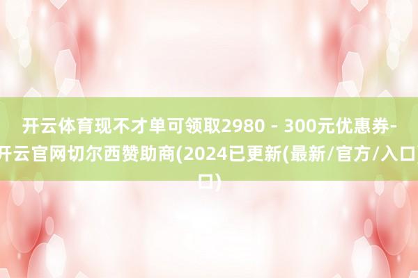 开云体育现不才单可领取2980 - 300元优惠券-开云官网切尔西赞助商(2024已更新(最新/官方/入口)