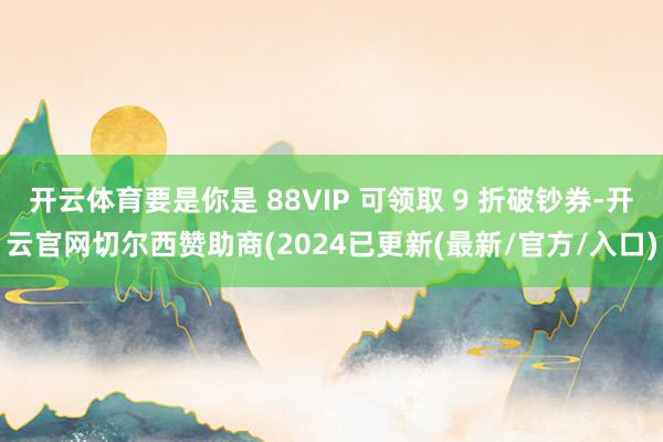 开云体育要是你是 88VIP 可领取 9 折破钞券-开云官网切尔西赞助商(2024已更新(最新/官方/入口)