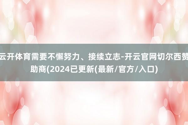 云开体育需要不懈努力、接续立志-开云官网切尔西赞助商(2024已更新(最新/官方/入口)