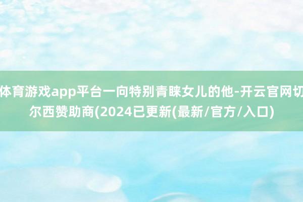 体育游戏app平台一向特别青睐女儿的他-开云官网切尔西赞助商(2024已更新(最新/官方/入口)