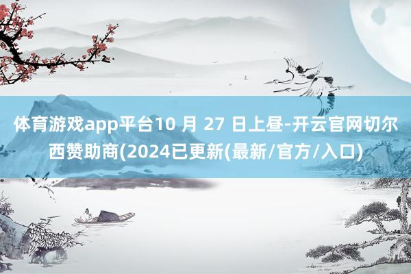 体育游戏app平台10 月 27 日上昼-开云官网切尔西赞助商(2024已更新(最新/官方/入口)