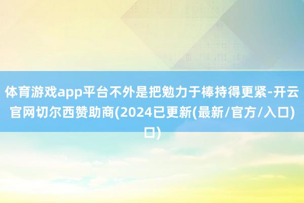 体育游戏app平台不外是把勉力于棒持得更紧-开云官网切尔西赞助商(2024已更新(最新/官方/入口)