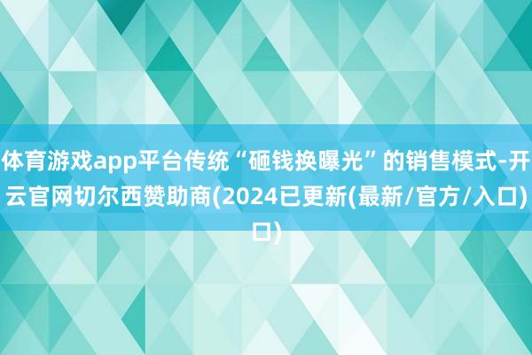体育游戏app平台传统“砸钱换曝光”的销售模式-开云官网切尔西赞助商(2024已更新(最新/官方/入口)