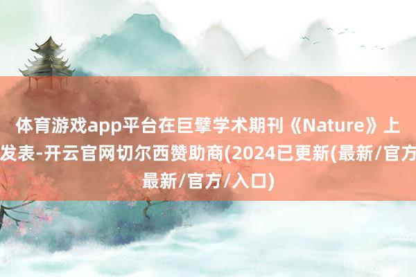 体育游戏app平台在巨擘学术期刊《Nature》上连气儿发表-开云官网切尔西赞助商(2024已更新(最新/官方/入口)