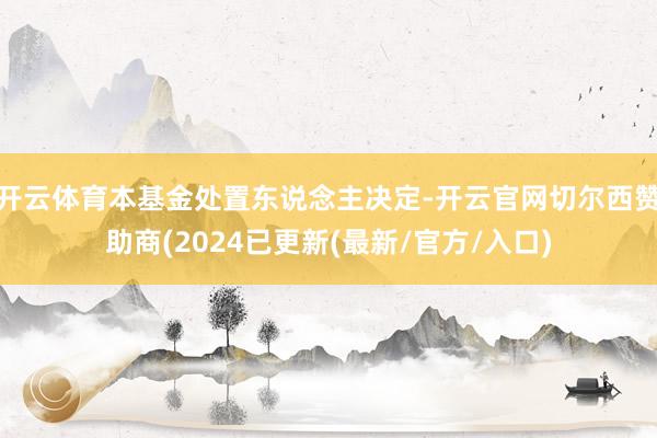 开云体育本基金处置东说念主决定-开云官网切尔西赞助商(2024已更新(最新/官方/入口)