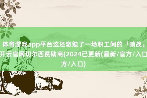 体育游戏app平台这还激勉了一场职工间的「暗战」-开云官网切尔西赞助商(2024已更新(最新/官方/入口)