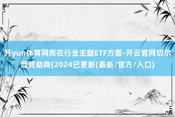 开yun体育网　　而在行业主题ETF方面-开云官网切尔西赞助商(2024已更新(最新/官方/入口)